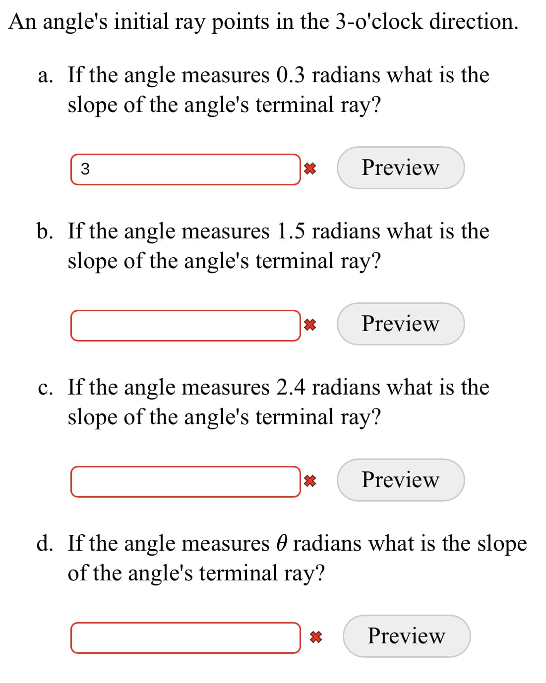 An angle's initial ray points in the 3-o'clock direction.
a. If the angle measures 0.3 radians what is the
slope of the angle's terminal ray?
Preview
b. If the angle measures 1.5 radians what is the
slope of the angle's terminal ray?
Preview
c. If the angle measures 2.4 radians what is the
slope of the angle's terminal ray?
Preview
d. If the angle measures 0 radians what is the slope
of the angle's terminal ray?
Preview

