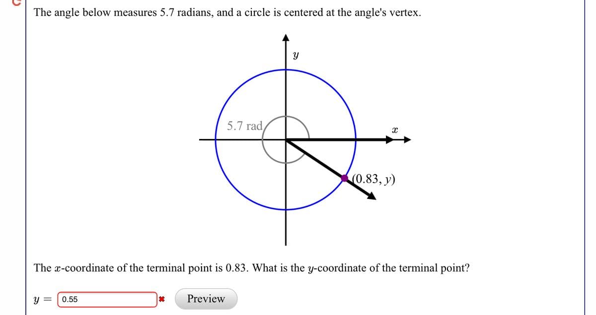 The angle below measures 5.7 radians, and a circle is centered at the angle's vertex.
5.7 rad
(0.83, y)
The x-coordinate of the terminal point is 0.83. What is the y-coordinate of the terminal point?
у —
0.55
Preview
