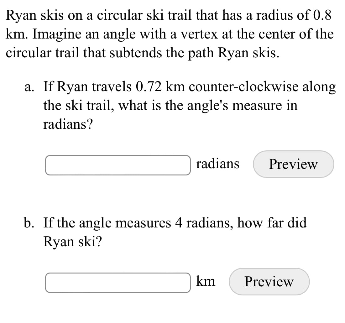 Ryan skis on a circular ski trail that has a radius of 0.8
km. Imagine an angle with a vertex at the center of the
circular trail that subtends the path Ryan skis.
a. If Ryan travels 0.72 km counter-clockwise along
the ski trail, what is the angle's measure in
radians?
radians
Preview
b. If the angle measures 4 radians, how far did
Ryan ski?
km
Preview
