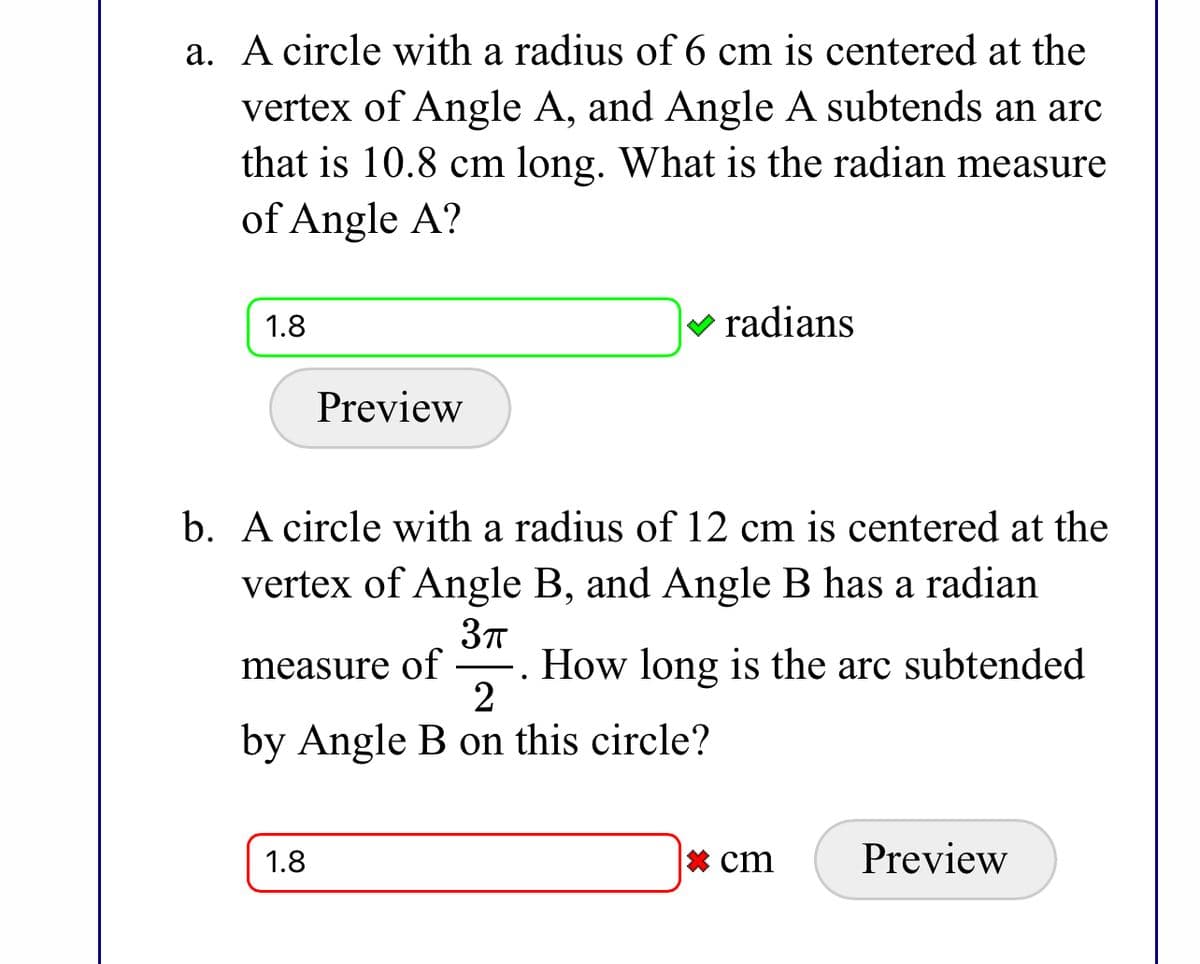 a. A circle with a radius of 6 cm is centered at the
vertex of Angle A, and Angle A subtends an arc
that is 10.8 cm long. What is the radian measure
of Angle A?
1.8
V radians
Preview
b. A circle with a radius of 12 cm is centered at the
vertex of Angle B, and Angle B has a radian
. How long is the arc subtended
2
measure of
by Angle B on this circle?
1.8
* cm
Preview
