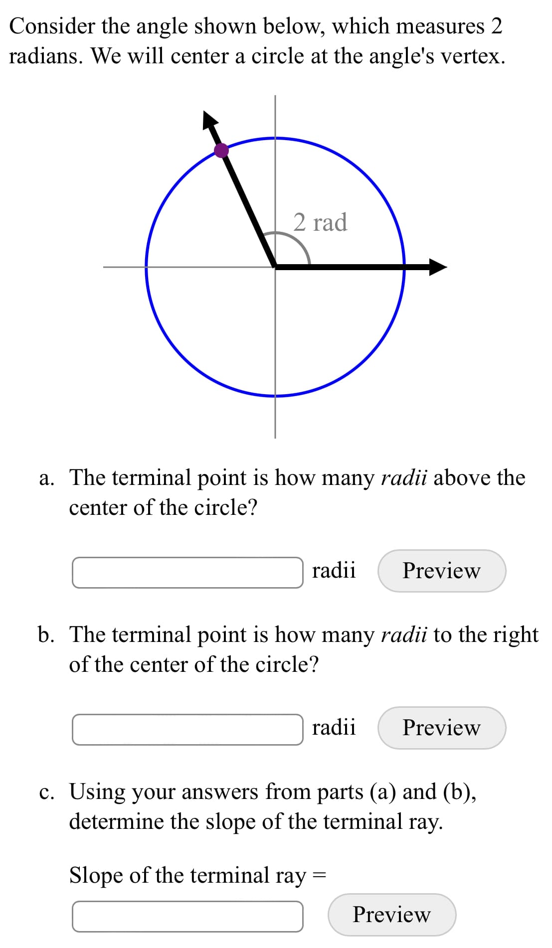 Consider the angle shown below, which measures 2
radians. We will center a circle at the angle's vertex.
2 rad
a. The terminal point is how many radii above the
center of the circle?
radii
Preview
b. The terminal point is how many radii to the right
of the center of the circle?
radii
Preview
c. Using your answers from parts (a) and (b),
determine the slope of the terminal ray.
Slope of the terminal ray =
Preview
