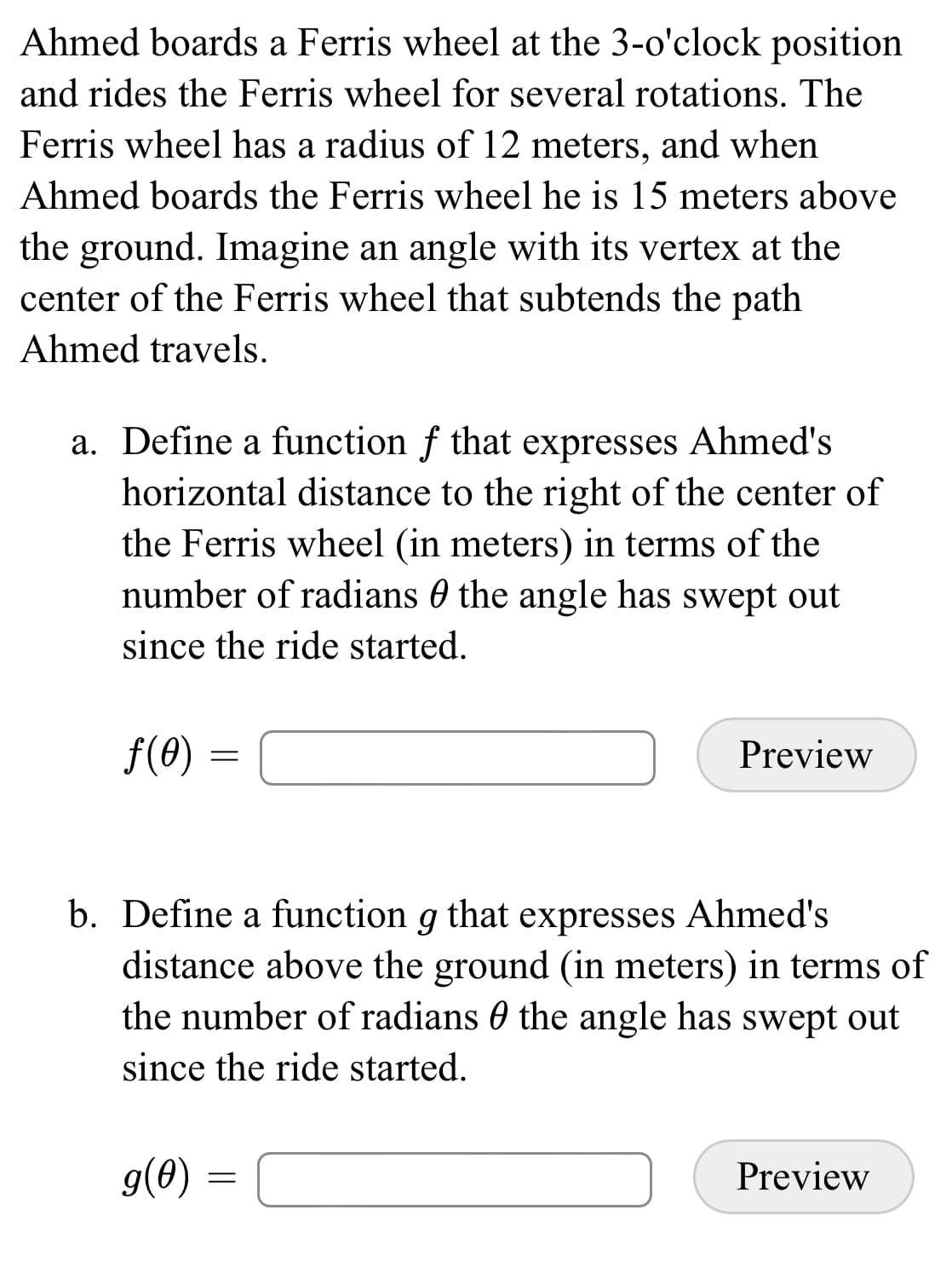 Ahmed boards a Ferris wheel at the 3-o'clock position
and rides the Ferris wheel for several rotations. The
Ferris wheel has a radius of 12 meters, and when
Ahmed boards the Ferris wheel he is 15 meters above
the ground. Imagine an angle with its vertex at the
center of the Ferris wheel that subtends the path
Ahmed travels.
a. Define a function f that expresses Ahmed's
horizontal distance to the right of the center of
the Ferris wheel (in meters) in terms of the
number of radians 0 the angle has swept out
since the ride started.
f(0) =
Preview
b. Define a function g that expresses Ahmed's
distance above the ground (in meters) in terms of
the number of radians 0 the angle has swept out
since the ride started.
g(0) :
Preview

