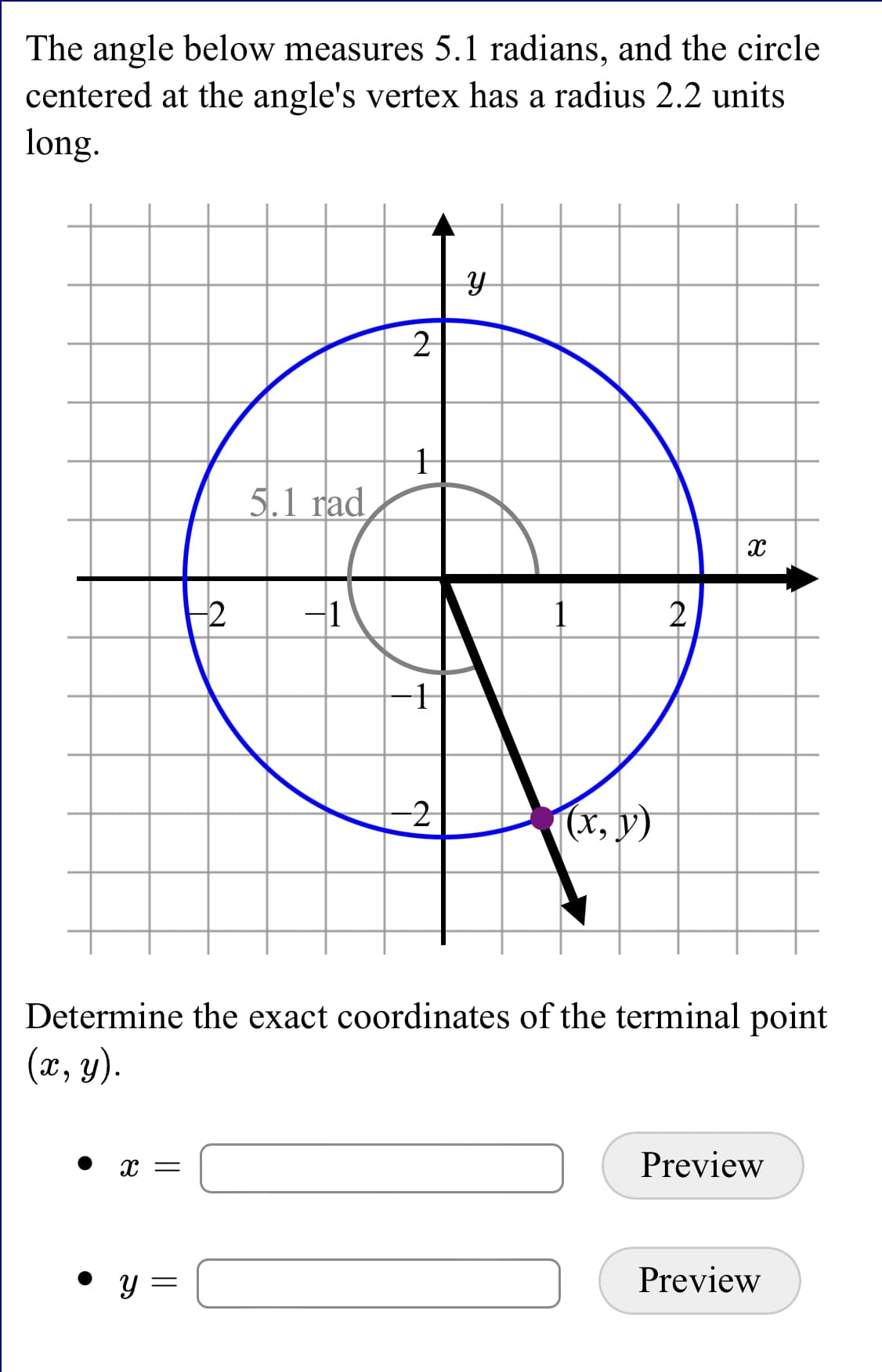 The angle below measures 5.1 radians, and the circle
centered at the angle's vertex has a radius 2.2 units
long.
5.1 rad
-1
2
(x, y)
Determine the exact coordinates of the terminal point
(x, y).
Preview
Preview
