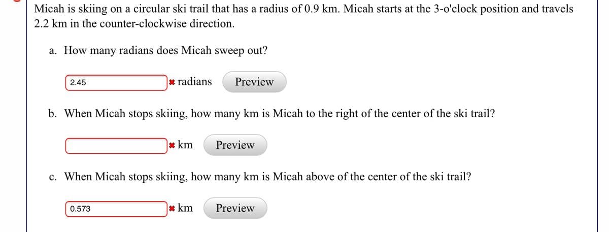 Micah is skiing on a circular ski trail that has a radius of 0.9 km. Micah starts at the 3-o'clock position and travels
2.2 km in the counter-clockwise direction.
a. How many radians does Micah sweep out?
2.45
* radians
Preview
b. When Micah stops skiing, how many km is Micah to the right of the center of the ski trail?
* km
Preview
c. When Micah stops skiing, how many km is Micah above of the center of the ski trail?
0.573
* km
Preview
