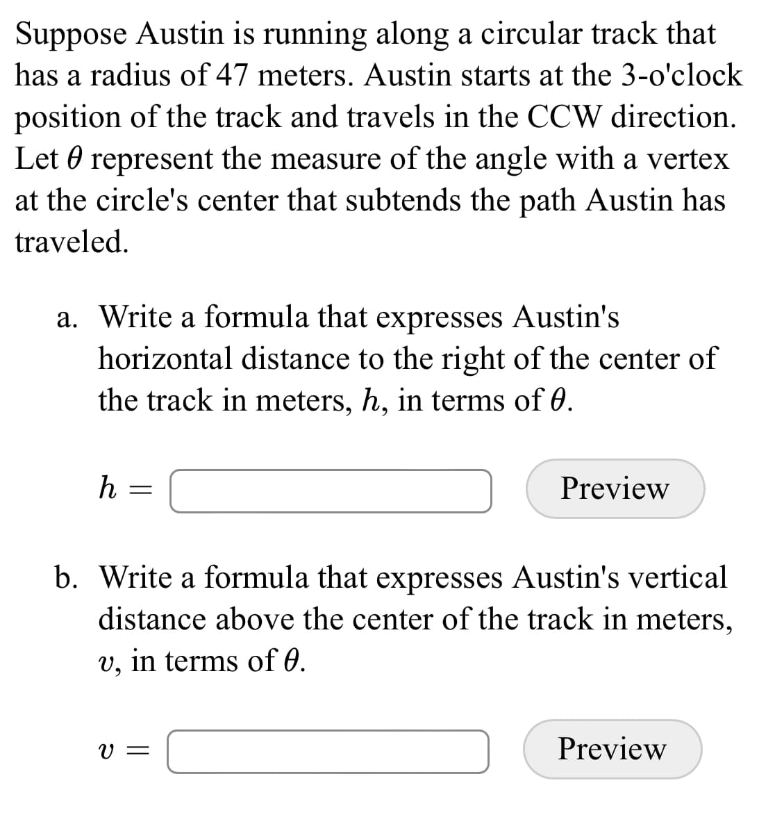 Suppose Austin is running along a circular track that
has a radius of 47 meters. Austin starts at the 3-o'clock
position of the track and travels in the CCW direction.
Let 0 represent the measure of the angle with a vertex
at the circle's center that subtends the path Austin has
traveled.
a. Write a formula that expresses Austin's
horizontal distance to the right of the center of
the track in meters, h, in terms of 0.
h
Preview
b. Write a formula that expresses Austin's vertical
distance above the center of the track in meters,
v, in terms of 0.
V =
Preview
