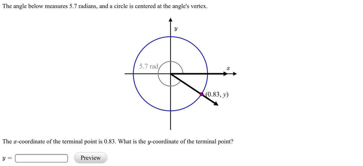 The angle below measures 5.7 radians, and a circle is centered at the angle's vertex.
5.7 rad
(0.83, y)
The x-coordinate of the terminal point is 0.83. What is the y-coordinate of the terminal point?
Y =
Preview
