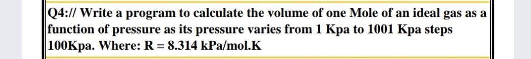 Q4:// Write a program to calculate the volume of one Mole of an ideal gas as a
function of pressure as its pressure varies from 1 Kpa to 1001 Kpa steps
|100Kpa. Where: R = 8.314 kPa/mol.K
