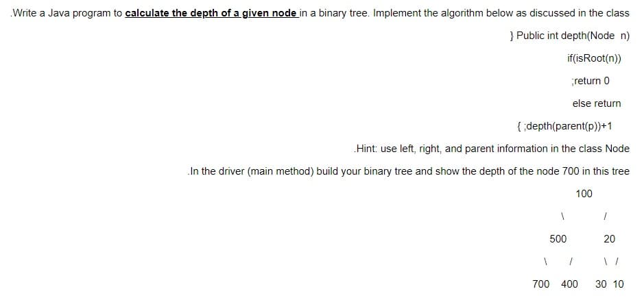 .Write a Java program to calculate the depth of a given node in a binary tree. Implement the algorithm below as discussed in the class
} Public int depth (Node n)
if(is Root(n))
;return 0
else return
{;depth(parent(p))+1
.Hint: use left, right, and parent information in the class Node
In the driver (main method) build your binary tree and show the depth of the node 700 in this tree
100
1
500
1
700 400
1
20
30 10