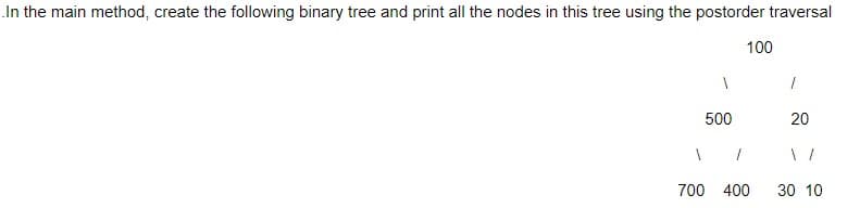 In the main method, create the following binary tree and print all the nodes in this tree using the postorder traversal
1
500
1
100
700 400
1
20
30 10
