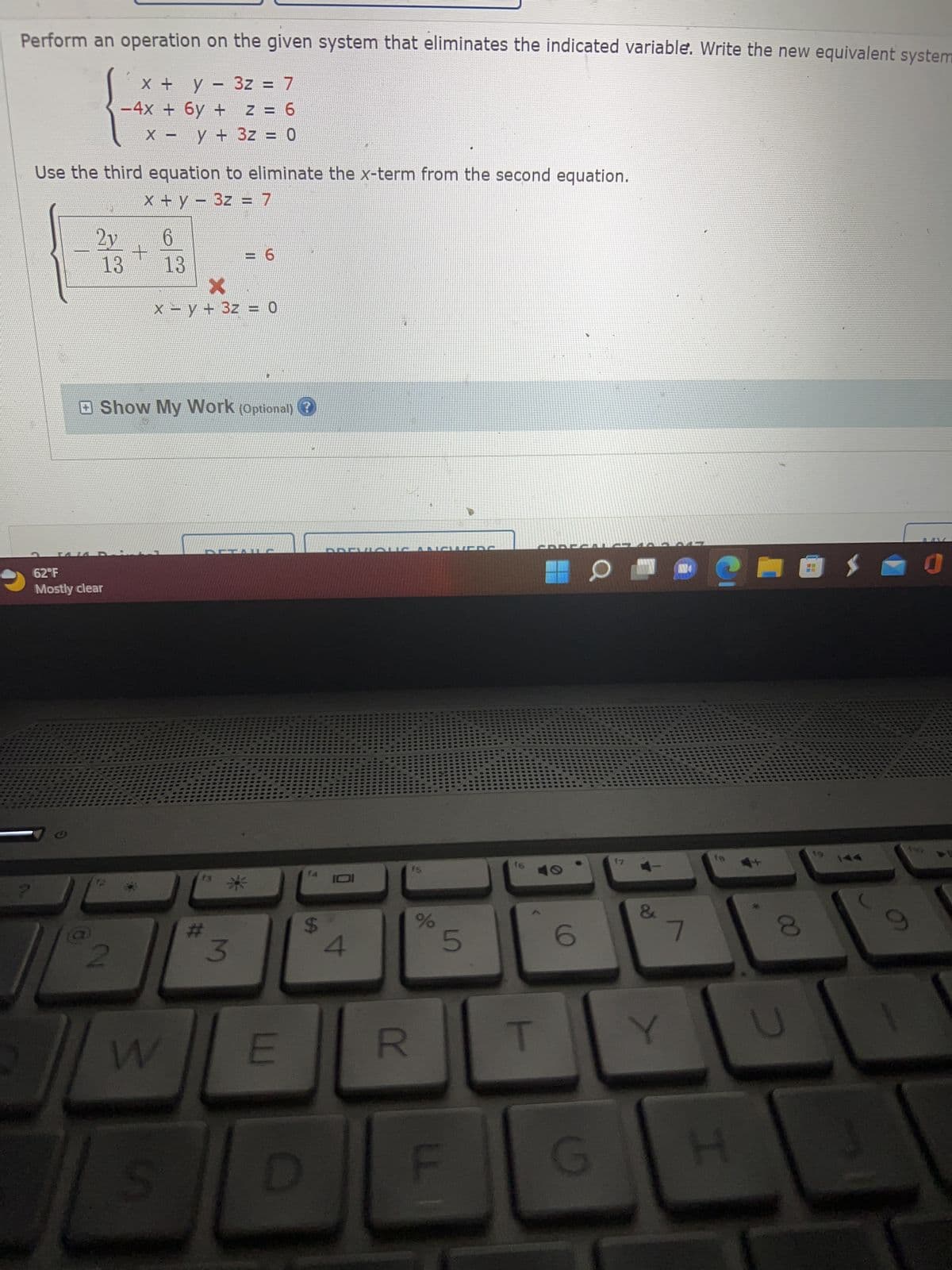 Perform an operation on the given system that eliminates the indicated variable. Write the new equivalent system
x + y - 3z = 7
Z = 6
X y + 3z = 0
?
2y
Use the third equation to eliminate the x-term from the second equation.
-
x + y = 3z = 7
-4x + 6y +
13
62°F
Mostly clear
2
+
-
Show My Work (Optional) ?
W
6
13
x = y + 3z = 0
S
13
= 6
#
3
E
D
$
4
LALLE
R
15.
%
5
F
16
6
G
&
AN
7
H
8
19
$ J
144