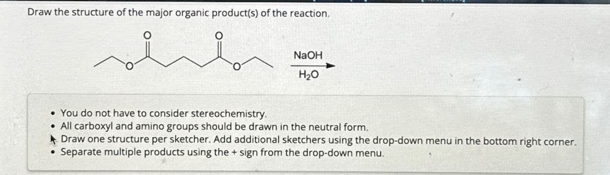 Draw the structure of the major organic product(s) of the reaction.
о
NaOH
H₂O
• You do not have to consider stereochemistry.
• All carboxyl and amino groups should be drawn in the neutral form.
Draw one structure per sketcher. Add additional sketchers using the drop-down menu in the bottom right corner.
⚫ Separate multiple products using the + sign from the drop-down menu.