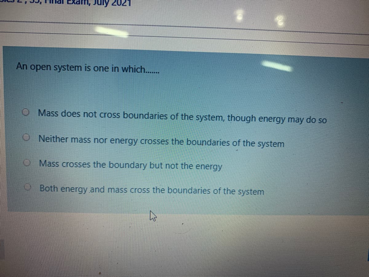 muly 202
An open system is one in which..
O Mass does not cross boundaries of the system, though energy may do so
. Neither mass nor energy crosses the boundaries of the system
O Mass crosses the boundary but not the energy
Both energy and mass cross the boundaries of the system
