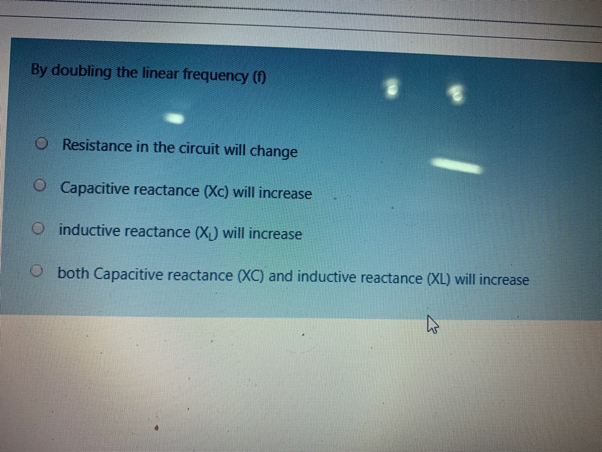 By doubling the linear frequency ()
O Resistance in the circuit will change
O Capacitive reactance (Xc) will increase
O inductive reactance (X) will increase
O both Capacitive reactance (XC) and inductive reactance (XL) will increase

