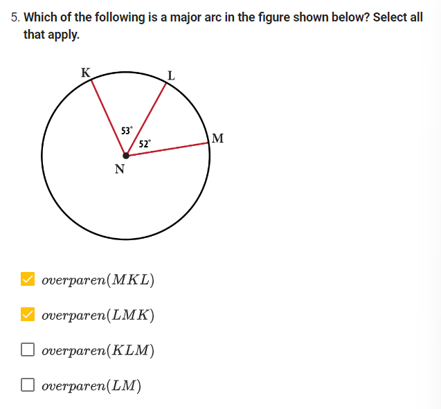 5. Which of the following is a major arc in the figure shown below? Select all
that apply.
K
53°
N
52*
overparen (MKL)
overparen (LMK)
overparen(KLM)
overparen (LM)
M