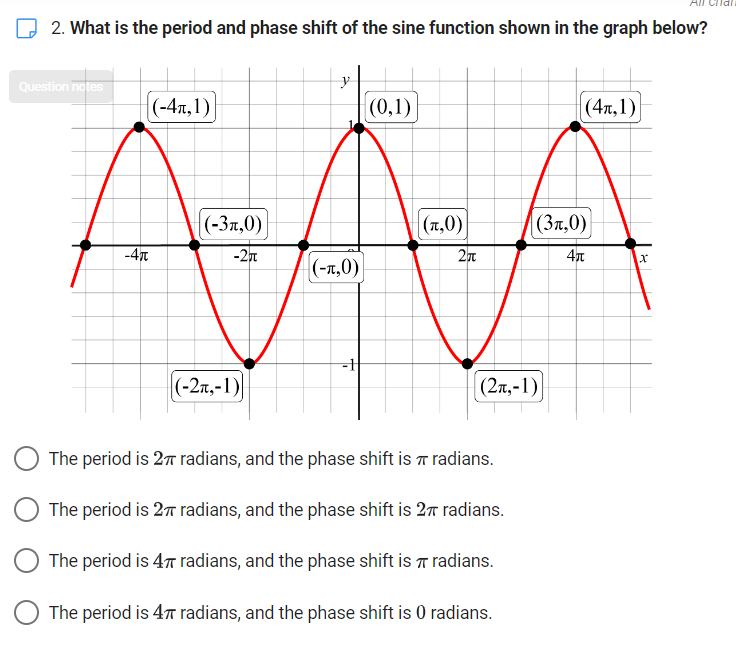 2. What is the period and phase shift of the sine function shown in the graph below?
y
(0,1)
(-3,0)
(,0)
АЛА
(-1,0)
Question notes
|(-4,1)
(-2,-1)
(2π,-1)
O The period is 27 radians, and the phase shift is radians.
The period is 27 radians, and the phase shift is 27 radians.
O The period is 4T radians, and the phase shift is
radians.
The period is 4π radians, and the phase shift is 0 radians.
(4,1)
(3,0)
4π