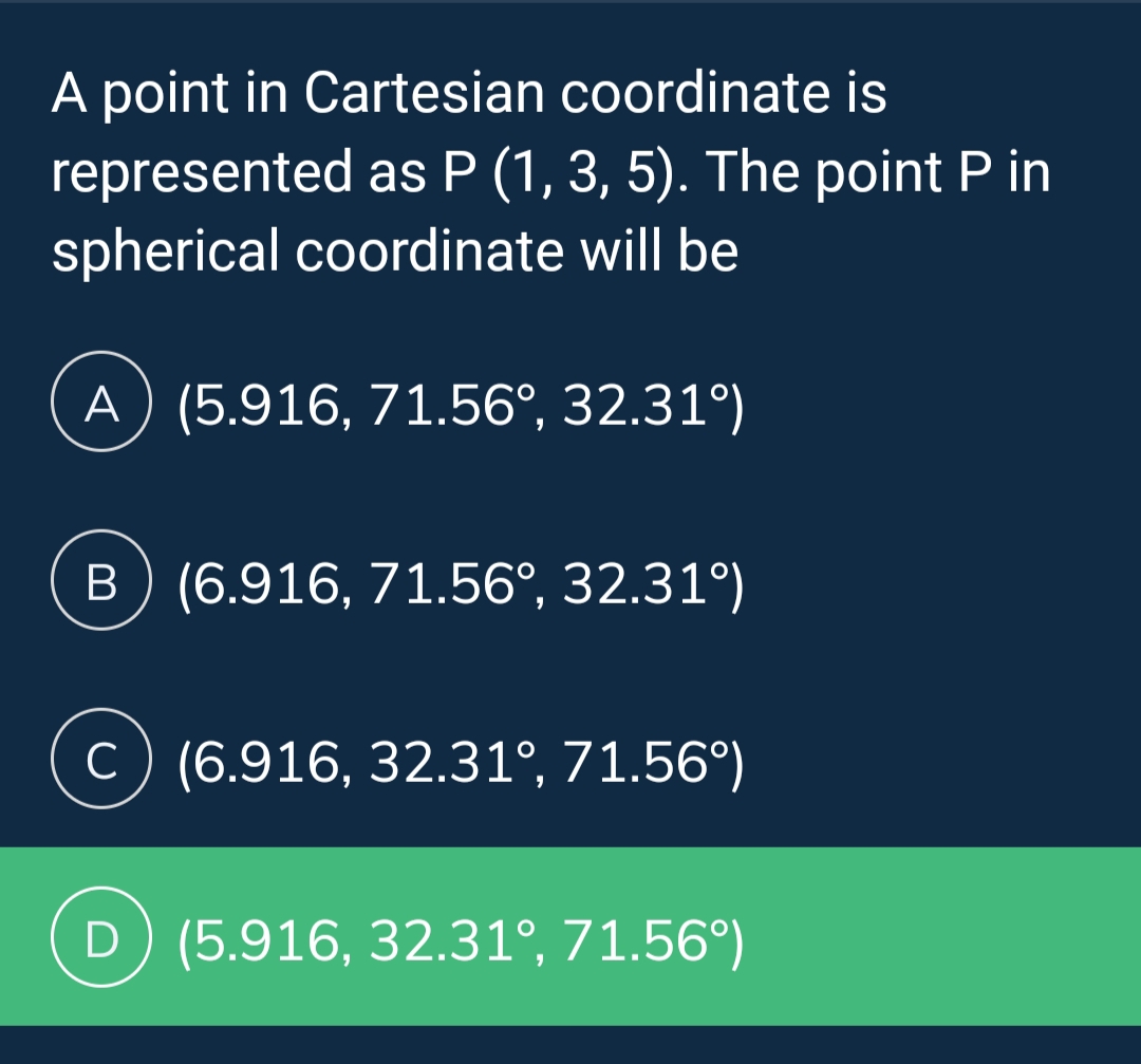 A point in Cartesian coordinate is
represented as P (1, 3, 5). The point P in
spherical coordinate will be
A) (5.916, 71.56°, 32.31°)
B) (6.916, 71.56°, 32.31°)
C) (6.916, 32.31°, 71.56°)
D) (5.916, 32.31°, 71.56°)