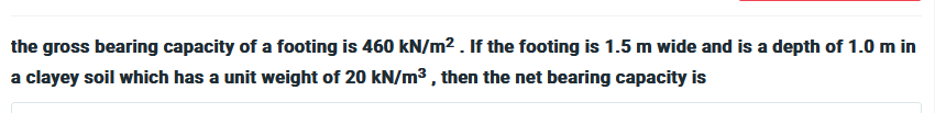 the gross bearing capacity of a footing is 460 kN/m². If the footing is 1.5 m wide and is a depth of 1.0 m in
a clayey soil which has a unit weight of 20 kN/m³, then the net bearing capacity is