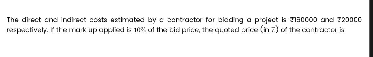 The direct and indirect costs estimated by a contractor for bidding a project is 160000 and 20000
respectively. If the mark up applied is 10% of the bid price, the quoted price (in) of the contractor is
