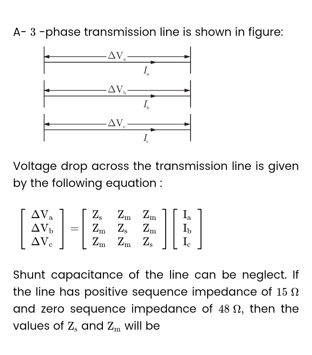 A-3-phase transmission line is shown in figure:
.AV:
ΔV,
AVb
AV
-AV₂-
=
-AV
I₁
a
Ib
Voltage drop across the transmission line is given
by the following equation :
I
Z₂ Zm Zm
Zm Zs Zm
Zm Zm Zs
][
Ia
Ib
Ic
Shunt capacitance of the line can be neglect. If
the line has positive sequence impedance of 15
and zero sequence impedance of 48 , then the
values of Z, and Zm will be
S