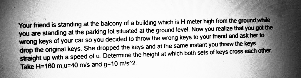 Your friend is standing at the balcony of a building which is H meter high from the ground while
you are standing at the parking lot situated at the ground level. Now you realize that you got the
wrong keys of your car so you decided to throw the wrong keys to your friend and ask her to
drop the original keys. She dropped the keys and at the same instant you threw the keys
straight up with a speed of u. Determine the height at which both sets of keys cross each other.
Take H=160 m,u=40 m/s and g=10 m/s^2