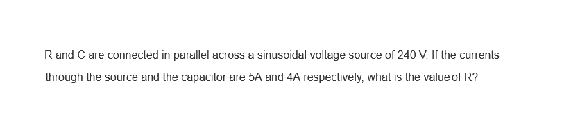 R and C are connected in parallel across a sinusoidal voltage source of 240 V. If the currents
through the source and the capacitor are 5A and 4A respectively, what is the value of R?