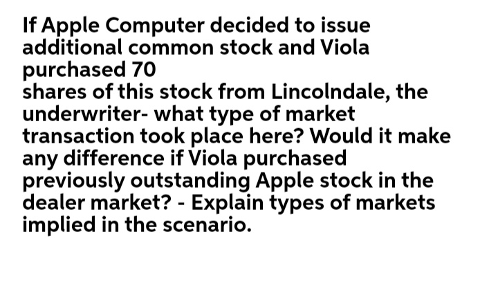 If Apple Computer decided to issue
additional common stock and Viola
purchased 70
shares of this stock from Lincolndale, the
underwriter- what type of market
transaction took place here? Would it make
any difference if Viola purchased
previously outstanding Apple stock in the
dealer market? - Explain types of markets
implied in the scenario.
