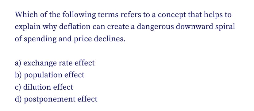Which of the following terms refers to a concept that helps to
explain why deflation can create a dangerous downward spiral
of spending and price declines.
a) exchange rate effect
b) population effect
c) dilution effect
d) postponement effect
