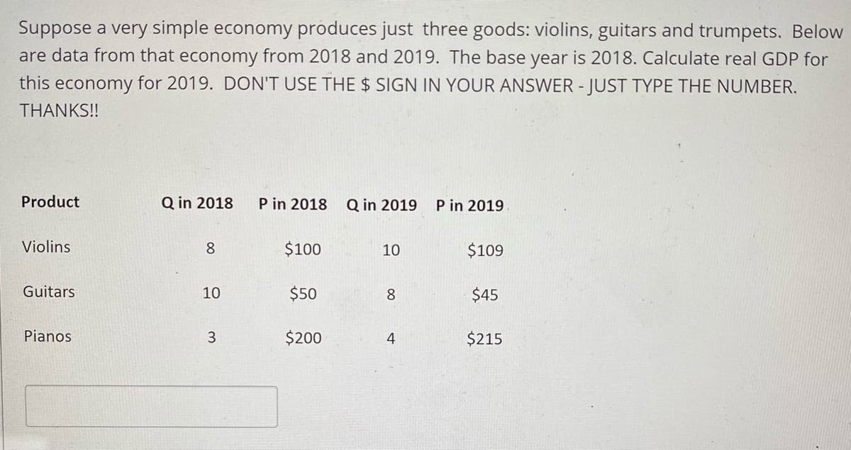 Suppose a very simple economy produces just three goods: violins, guitars and trumpets. Below
are data from that economy from 2018 and 2019. The base year is 2018. Calculate real GDP for
this economy for 2019. DON'T USE THE $ SIGN IN YOUR ANSWER - JUST TYPE THE NUMBER.
THANKS!!
Product
Q in 2018
P in 2018
Q in 2019
P in 2019
Violins
8
$100
10
$109
Guitars
10
$50
8.
$45
Pianos
$200
4
$215
