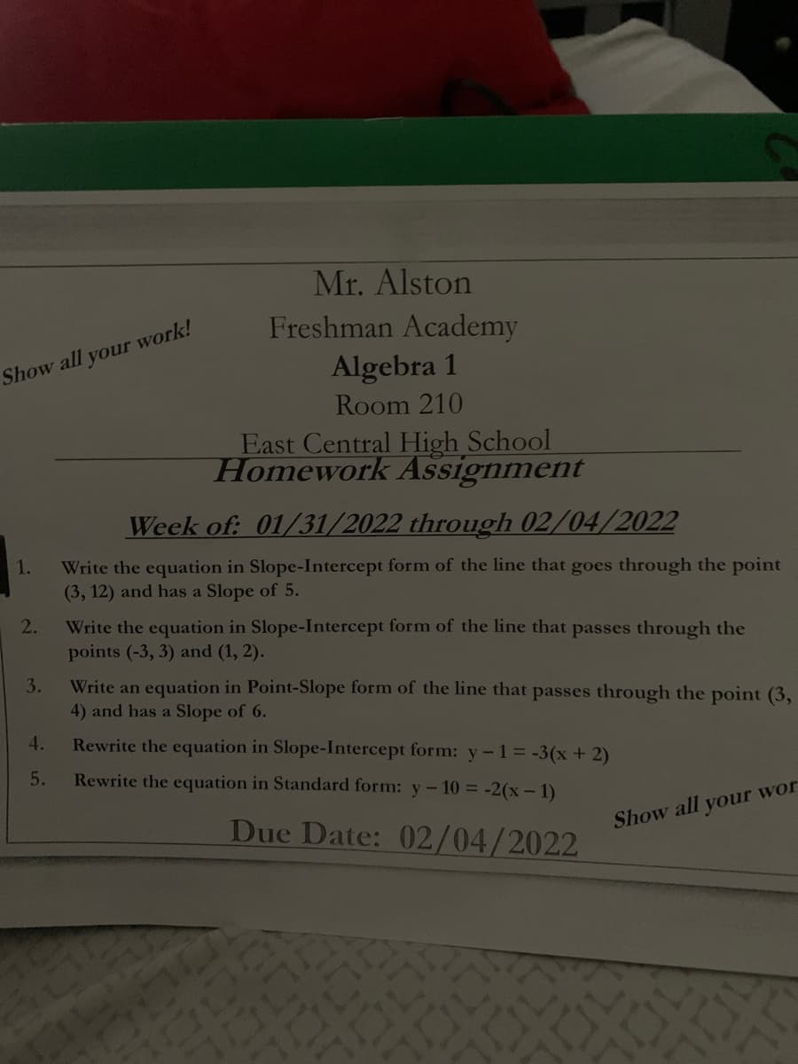 Mr. Alston
Freshman Academy
Show all your work!
Algebra 1
Room 210
East Central High School
Homework Assignment
Week of: 01/31/2022 through 02/04/2022
1.
Write the equation in Slope-Intercept form of the line that goes through the point
(3, 12) and has a Slope of 5.
2.
Write the equation in Slope-Intercept form of the line that passes through the
points (-3, 3) and (1, 2).
Write an equation in Point-Slope form of the line that passes through the point (3,
4) and has a Slope of 6.
3.
4.
Rewrite the equation in Slope-Intercept form: y-1= -3(x + 2)
5.
Rewrite the equation in Standard form: y-10 = -2(x-1)
Due Date: 02/04/2022
Show all your wor
