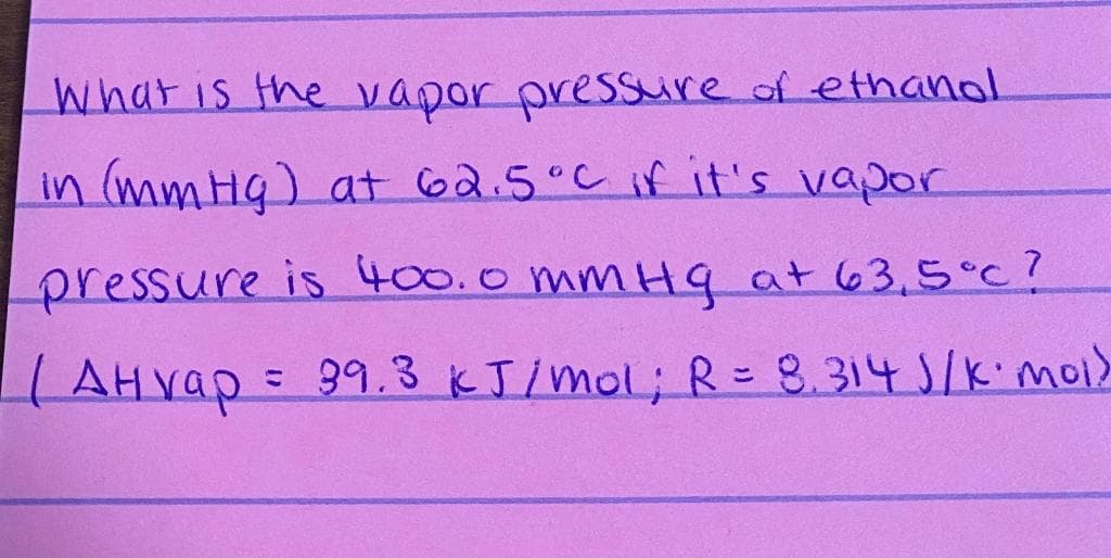What is the vapor pressure of ethanol
in (mmHg) at 62.5°C if it's vapor
pressure is 400.0 mmHq at 63,5°c?
| AH vap=
=99.3 KJ/mol; R= 8.314 S/kimoi>
