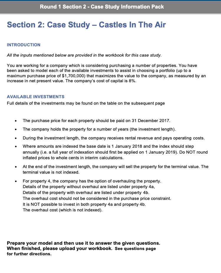 Round 1 Section 2 - Case Study Information Pack
Section 2: Case Study – Castles In The Air
INTRODUCTION
All the inputs mentioned below are provided in the workbook for this case study.
You are working for a company which is considering purchasing a number of properties. You have
been asked to model each of the available investments to assist in choosing a portfolio (up to a
maximum purchase price of $1,700,000) that maximizes the value to the company, as measured by an
increase in net present value. The company's cost of capital is 8%.
AVAILABLE INVESTMENTS
Full details of the investments may be found on the table on the subsequent page
The purchase price for each property should be paid on 31 December 2017.
The company holds the property for a number of years (the investment length).
During the investment length, the company receives rental revenue and pays operating costs.
Where amounts are indexed the base date is 1 January 2018 and the index should step
annually (i.e. a full year of indexation should first be applied on 1 January 2019). Do NOT round
inflated prices to whole cents in interim calculations.
At the end of the investment length, the company will sell the property for the terminal value. The
terminal value is not indexed.
For property 4, the company has the option of overhauling the property.
Details of the property without overhaul are listed under property 4a,
Details of the property with overhaul are listed under property 4b.
The overhaul cost should not be considered in the purchase price constraint.
It is NOT possible to invest in both property 4a and property 4b.
The overhaul cost (which is not indexed).
Prepare your model and then use it to answer the given questions.
When finished, please upload your workbook. See questions page
for further directions.
