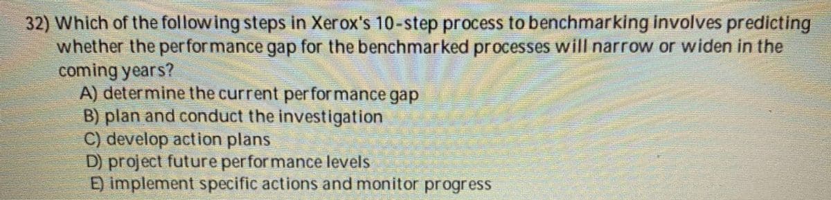 32) Which of the following steps in Xerox's 10-step process to benchmarking involves predicting
whether the per for mance gap for the benchmarked processes will narrow or widen in the
coming years?
A) determine the current per for mance gap
B) plan and conduct the investigation
C) develop action plans
D) project future perfor mance levels
E) implement specific actions and monitor progress
