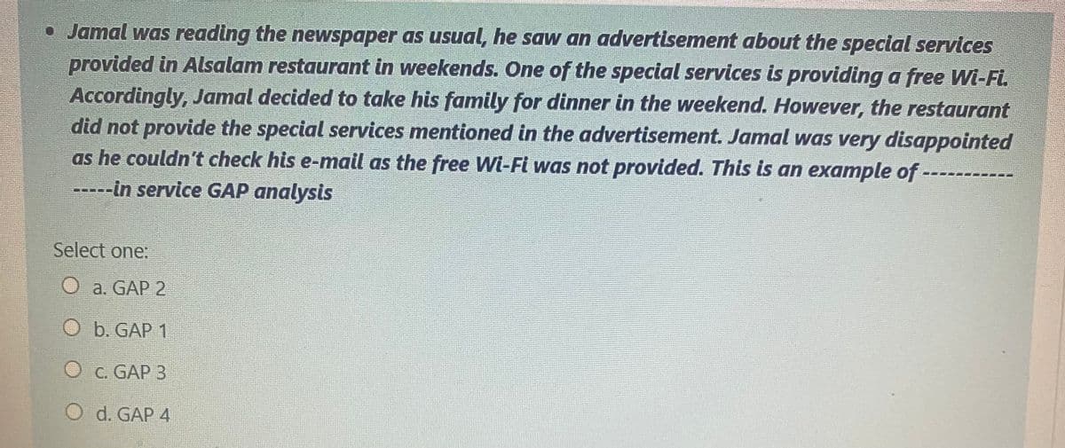 • Jamal was reading the newspaper as usual, he saw an advertisement about the special services
provided in Alsalam restaurant in weekends. One of the special services is providing a free Wi-Fi.
Accordingly, Jamal decided to take his family for dinner in the weekend. However, the restaurant
did not provide the special services mentioned in the advertisement. Jamal was very disappointed
as he couldn't check his e-mail as the free Wi-Fi was not provided. This is an example of
---in service GAP analysis
Select one:
O a. GAP 2
b. GAP 1
O c. GAP 3
d. GAP 4
