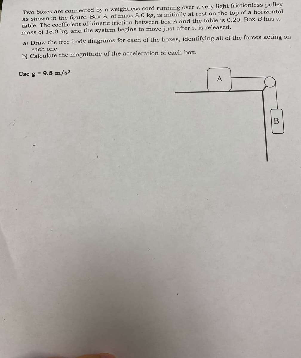 Two boxes are connected by a weightless cord running over a very light frictionless pulley
as shown in the figure. Box A, of mass 8.0 kg, is initially at rest on the top of a horizontal
table. The coefficient of kinetic friction between box A and the table is 0.20. Box B has a
mass of 15.0 kg, and the system begins to move just after it is released.
a) Draw the free-body diagrams for each of the boxes, identifying all of the forces acting on
each one.
b) Calculate the magnitude of the acceleration of each box.
Use g = 9.8 m/s²
A
