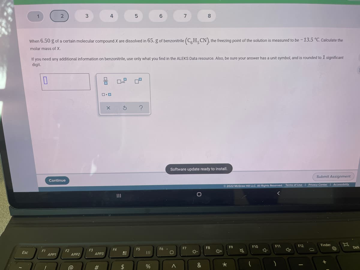 4
6.
7
8
When 6.50 g of a certain molecular compound X are dissolved in 65. g of benzonitrile (CH_CN), the freezing point of the solution is measured to be - 13.5 °C. Calculate the
molar mass of X.
If you need any additional information on benzonitrile, use only what you find in the ALEKS Data resource. Also, be sure your answer has a unit symbol, and is rounded to 1 significant
digit.
Software update ready to install.
Submit Assignment
Continue
O 2022 McGraw Hill LLC. AIl Rights Reserved. Terms of Use Privacy Center | Accessibility
II
F11
F12
Finder
F7
F8
F9
F10
Dex
F4
F5
F6
F1
APP1
F2
APP2
F3
APP3
Esc
88
@
23
2$
&
