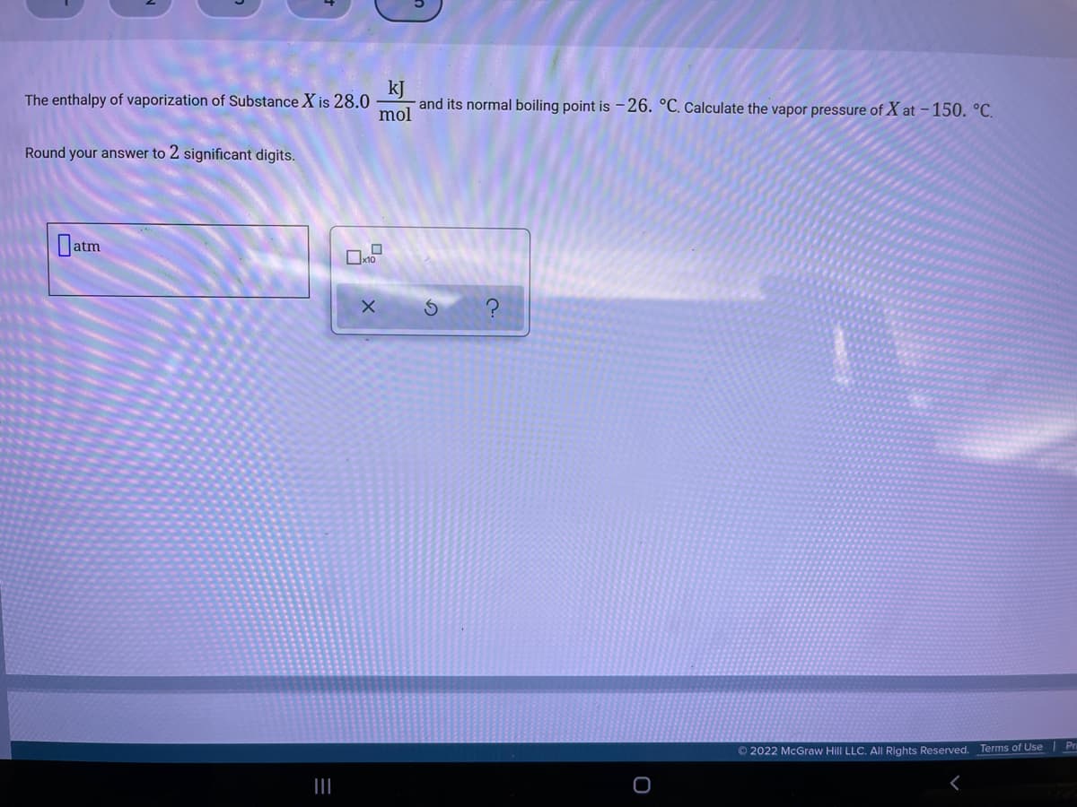 kJ
and its normal boiling point is -26. °C. Calculate the vapor pressure of X at -150. °C.
The enthalpy of vaporization of Substance X is 28.0
mol
Round your answer to 2 significant digits.
Datm
© 2022 McGraw Hill LLC. All Rights Reserved. Terms of Use Pri
