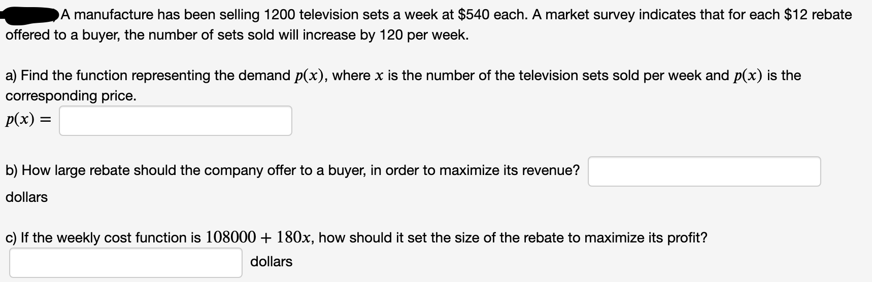 DA manufacture has been selling 1200 television sets a week at $540 each. A market survey indicates that for each $12 rebate
bffered to a buyer, the number of sets sold will increase by 120 per week.
a) Find the function representing the demand p(x), where x is the number of the television sets sold per week and p(x) is the
corresponding price.
p(x) =
b) How large rebate should the company offer to a buyer, in order to maximize its revenue?
dollars
c) If the weekly cost function is 108000 + 180x, how should it set the size of the rebate to maximize its profit?
dollars
