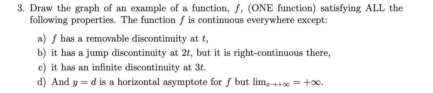 Draw the graph of an example of a function, f, (ONE function) satisfying ALL the
following properties. The function f is continuous everywhere except:
a) f has a removable discontinuity at t,
b) it has a jump discontinuity at 2t, but it is right-continuous there,
c) it has an infinite discontinuity at 3t.
d) And y = d is a horizontal asymptote for f but lim,→+∞ = +∞.
