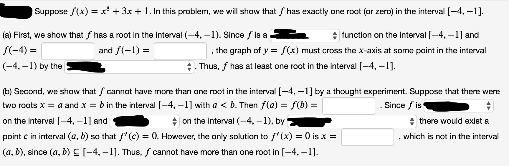 Suppose f(x) = x° + 3x + 1. In this problem, we will show that f has exactly one root (or zero) in the interval [-4, –1].
[-
a) First, we show that f has a root in the interval (-4, –1). Since f is a
f(-4) =
function on the interval [-4, -1] and
the graph of y = f(x) must cross the x-axis at some point in the interval
Thus, f has at least one root in the interval [-4, –1].
and f(-1) =
(-4, –1) by the
(b) Second, we show that f cannot have more than one root in the interval [-4, –1] by a thought experiment. Suppose that there were
two roots = a and x =
b in the interval [-4, –1] with a < b. Then f(a) = f(b) =
on the interval (-4, –1), by
.Since f is
on the interval [-4, –1] and
there would exist a
point c in interval (a, b) so that f'(c) = 0. However, the only solution to f' (x) = 0 is x =
which is not in the interval
(a, b), since (a, b) C [-4, –1]. Thus, f cannot have more than one root in [-4, –1].
