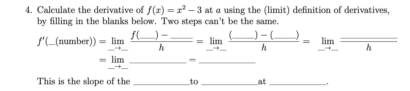 Calculate the derivative of f(x) = x² – 3 at a using the (limit) definition of derivatives,
by filling in the blanks below. Two steps can't be the same.
f'(_(number))
f(_) -
lim
= lim
lim
= lim
This is the slope of the
to
Lat
