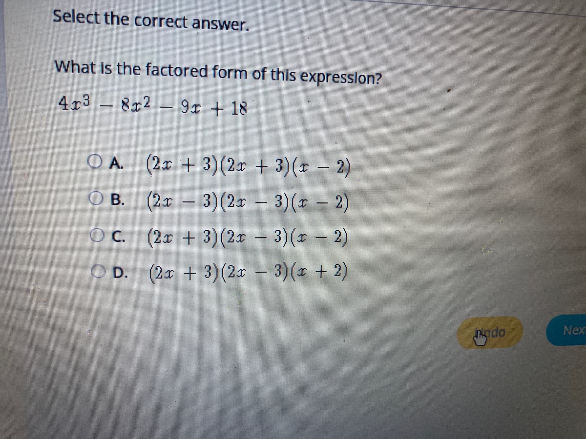 Select the correct answer.
What is the factored form of this expression?
4x3 - 8x2 – 9x + 18
O A. (2r + 3)(2x + 3)( - 2)
O B. (2x - 3)(2x - 3)(* - 2)
O C. (2x + 3)(2r - 3)(r 2)
D. (2x + 3)(2r – 3)(x + 2)
Nex
