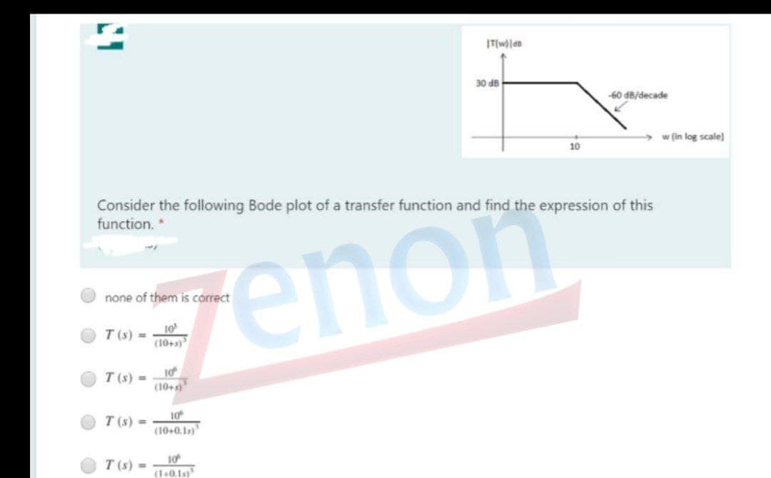 30 dB
-60 d8/decade
w (in log scale)
10
Consider the following Bode plot of a transfer function and find the expression of this
function.
genon
none of them is correct
10
T (s) =
(10+s
T (s) =
(10+s
10
T (s) =
(10+0.1s)
T (s) =
10
(1+0.1s)
