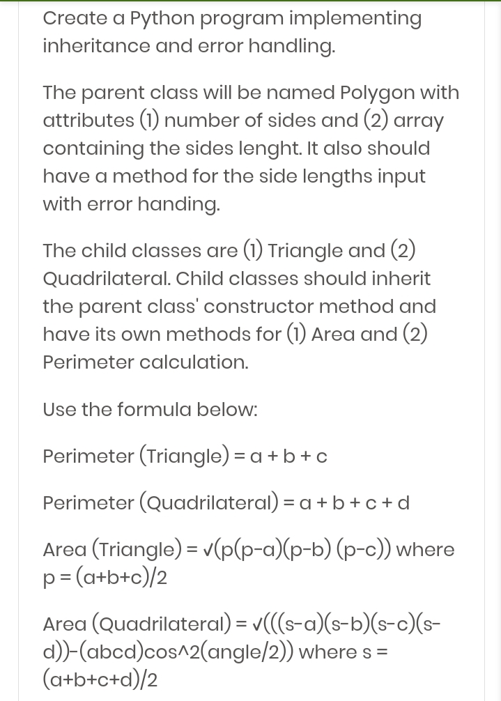 Create a Python program implementing
inheritance and error handling.
The parent class will be named Polygon with
attributes (1) number of sides and (2) array
containing the sides lenght. It also should
have a method for the side lengths input
with error handing.
The child classes are (1) Triangle and (2)
Quadrilateral. Child classes should inherit
the parent class' constructor method and
have its own methods for (1) Area and (2)
Perimeter calculation.
Use the formula below:
Perimeter (Triangle) = a +b+ c
Perimeter (Quadrilateral) = a + b+c+d
Area (Triangle) = v(p(p-a)(p-b) (p-c)) where
p= (a+b+c)/2
Area (Quadrilateral) = v(((s-a)(s-b)(s-c)(s-
d))-(abcd)cos^2(angle/2)) where s =
(a+b+c+d)/2
%3D
