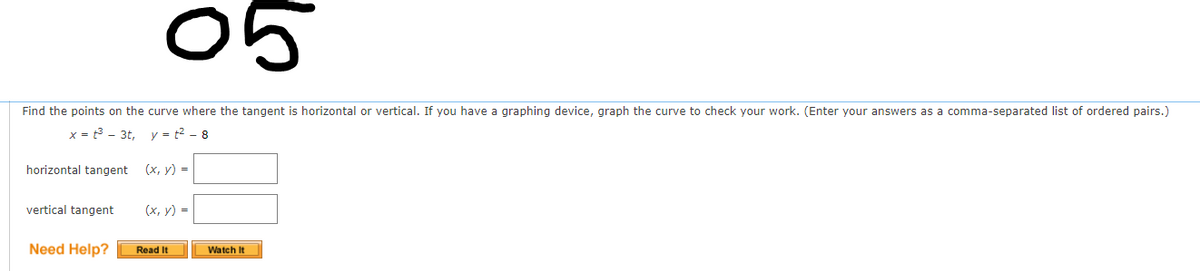 05
Find the points on the curve where the tangent is horizontal or vertical. If you have a graphing device, graph the curve to check your work. (Enter your answers as a comma-separated list of ordered pairs.)
x = t3 - 3t,
y = t2 - 8
horizontal tangent
(x, y) =
vertical tangent
(х, у) -
Need Help?
Read It
Watch It
