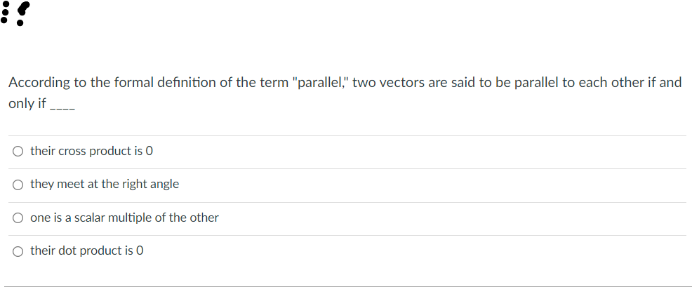 According to the formal definition of the term "parallel," two vectors are said to be parallel to each other if and
only if
O their cross product is 0
O they meet at the right angle
one is a scalar multiple of the other
O their dot product is 0
