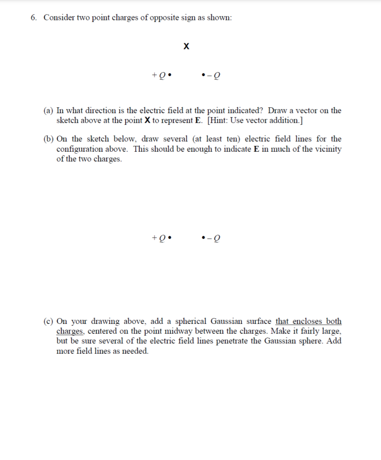 6. Consider two point charges of opposite sign as shown:
X
+Q
-오
(a) In what direction is the electric field at the point indicated? Draw a vector on the
sketch above at the point X to represent E. [Hint: Use vector addition.]
(b) On the sketch below, draw several (at least ten) electric field lines for the
configuration above. This should be enough to indicate E in much of the vicinity
of the two charges.
(c) On your drawing above, add a spherical Gaussian surface that encloses both
charges, centered on the point midway between the charges. Make it fairly large,
but be sure several of the electric field lines penetrate the Gaussian sphere. Add
more field lines as needed.
