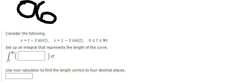 Consider the following.
x = t - 2 sin(t), y = 1 - 2 cos(t), 0sts 9n
Set up an integral that represents the length of the curve.
dt
Use your calculator to find the length correct to four decimal places.
