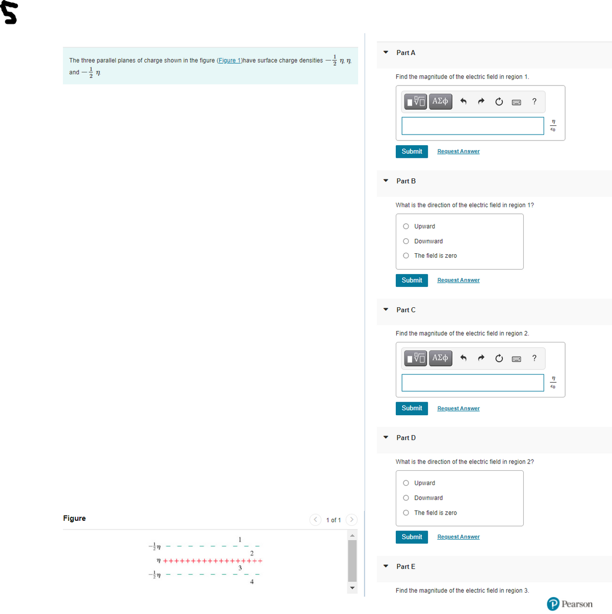 Part A
The three parallel planes of charge shown in the figure (Figure 1)have surface charge densities
7, 1.
and
Find the magnitude of the electric field in region 1.
nνα ΑΣφ
Submit
Request Answer
Part B
What is the direction of the electric field in region 1?
O Upward
O Downward
O The field is zero
Submit
Request Answer
Part C
Find the magnitude of the electric field in region 2.
?
Submit
Request Answer
Part D
What is the direction of the electric field in region 2?
O Upward
O Downward
O The field is zero
Figure
1 of 1
Submit
Request Answer
7 ++++++++++++++++++
Part E
Find the magnitude of the electric field in region 3.
P Pearson
in
