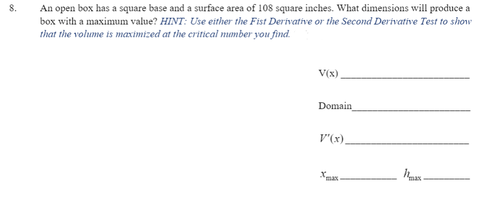 An open box has a square base and a surface area of 108 square inches. What dimensions will produce a
box with a maximum value? HINT: Use either the Fist Derivative or the Second Derivative Test to show
that the volume is maximized at the critical mumber you find.
8.
V(x)
Domain
V'(x),
Xm:
max
