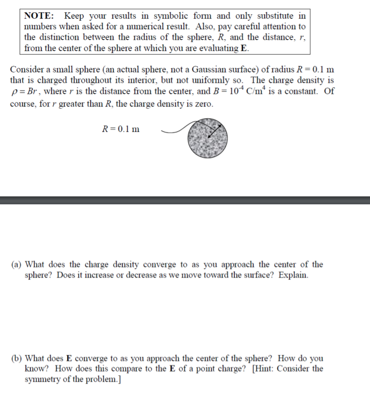 NOTE: Keep your results in symbolic form and only substitute in
numbers when asked for a numerical result. Also, pay careful attention to
the distinction between the radius of the sphere, R, and the distance, r,
|from the center of the sphere at which you are evaluating E.
Consider a small sphere (an actual sphere, not a Gaussian surface) of radius R=0.1 m
that is charged throughout its interior, but not uniformly so. The charge density is
p = Br , where r is the distance from the center, and B = 10ª C/m* is a constant. Of
course, for r greater than R, the charge density is zero.
R=0.1 m
(a) What does the charge density converge to as you approach the center of the
sphere? Does it increase or decrease as we move toward the surface? Explain.
(b) What does E converge to as you approach the center of the sphere? How do you
know? How does this compare to the E of a point charge? [Hint: Consider the
symmetry of the problem.]
